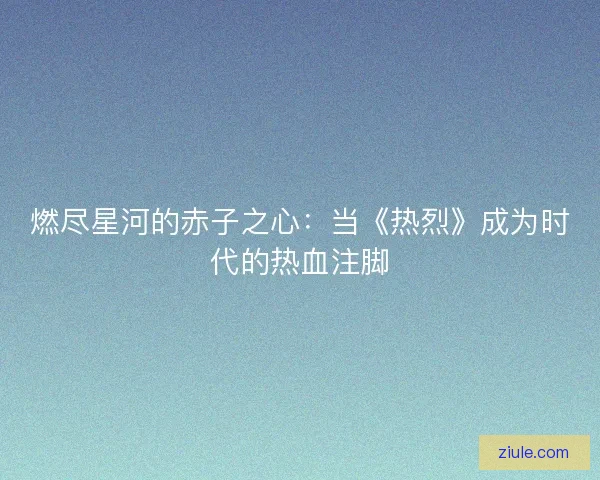 燃尽星河的赤子之心：当《热烈》成为时代的热血注脚