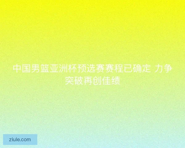 中国男篮亚洲杯预选赛赛程已确定 力争突破再创佳绩
