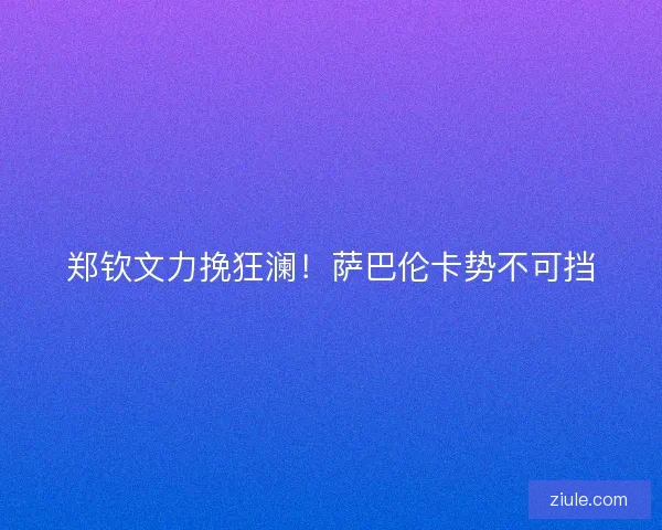 郑钦文力挽狂澜！萨巴伦卡势不可挡