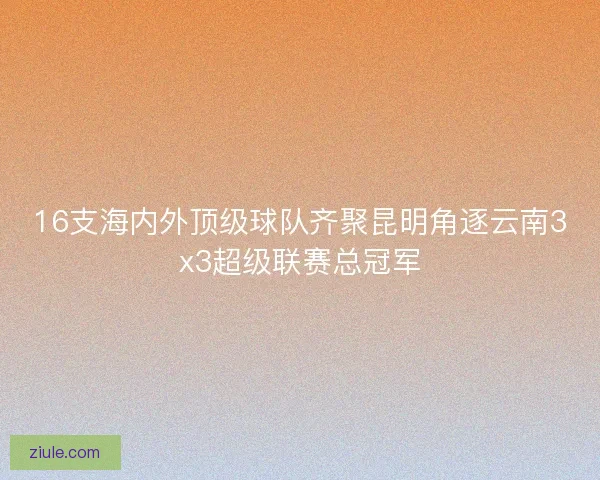 16支海内外顶级球队齐聚昆明角逐云南3x3超级联赛总冠军