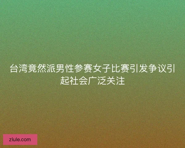 台湾竟然派男性参赛女子比赛引发争议引起社会广泛关注 台湾竟然派男性参赛女子比赛引发争议引起社会广泛关注