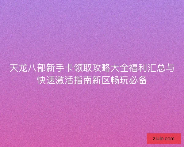 天龙八部新手卡领取攻略大全福利汇总与快速激活指南新区畅玩必备