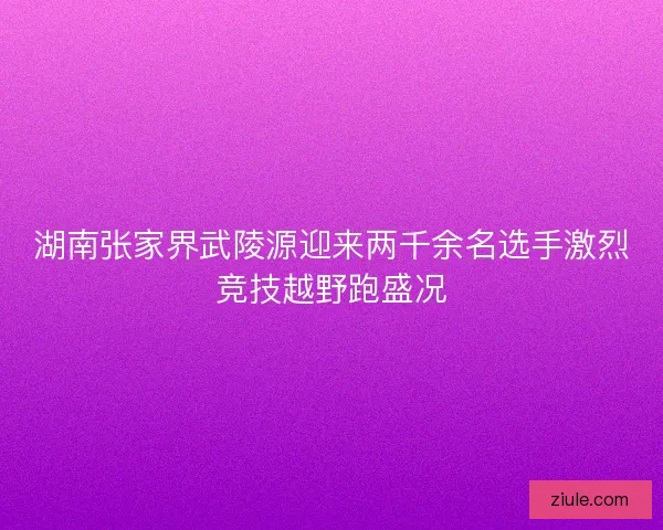 湖南张家界武陵源迎来两千余名选手激烈竞技越野跑盛况