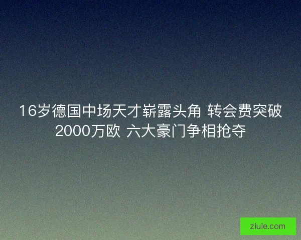 16岁德国中场天才崭露头角 转会费突破2000万欧 六大豪门争相抢夺