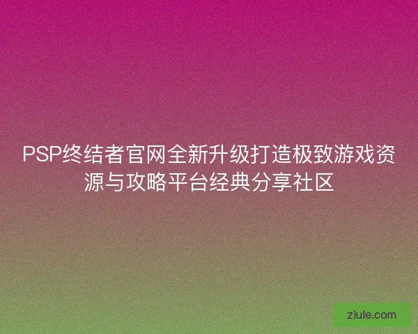 PSP终结者官网全新升级打造极致游戏资源与攻略平台经典分享社区