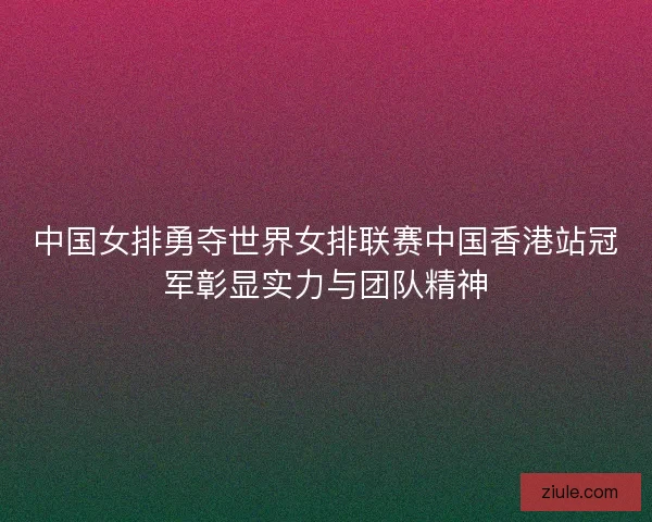 中国女排勇夺世界女排联赛中国香港站冠军彰显实力与团队精神
