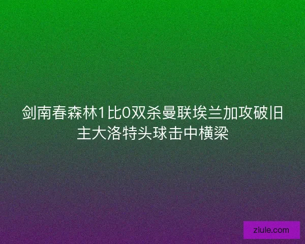 剑南春森林1比0双杀曼联埃兰加攻破旧主大洛特头球击中横梁 剑南春森林1比0双杀曼联埃兰加攻破旧主大洛特头球击中横梁