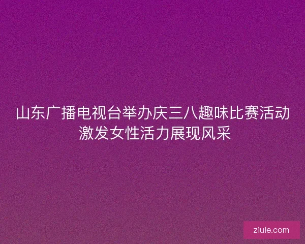山东广播电视台举办庆三八趣味比赛活动 激发女性活力展现风采