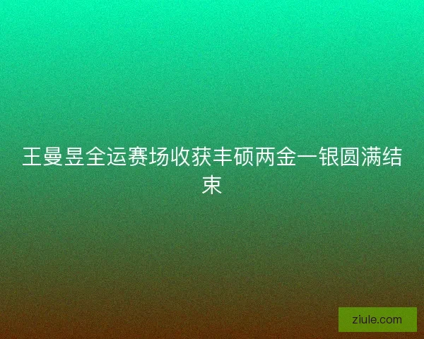 王曼昱全运赛场收获丰硕两金一银圆满结束 王曼昱全运赛场收获丰硕两金一银圆满结束