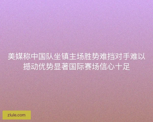 美媒称中国队坐镇主场胜势难挡对手难以撼动优势显著国际赛场信心十足