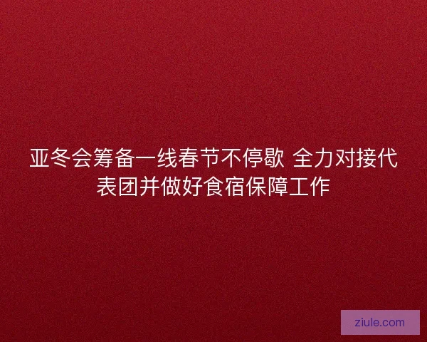 亚冬会筹备一线春节不停歇 全力对接代表团并做好食宿保障工作