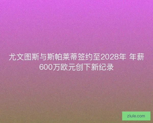 尤文图斯与斯帕莱蒂签约至2028年 年薪600万欧元创下新纪录