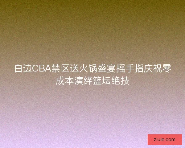 白边CBA禁区送火锅盛宴摇手指庆祝零成本演绎篮坛绝技