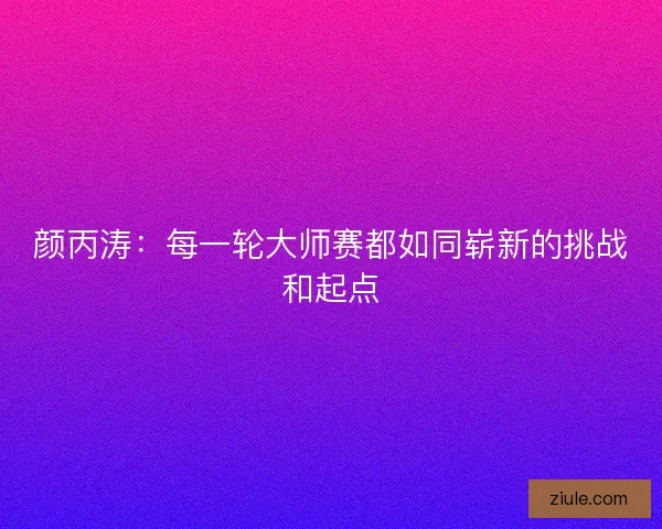 颜丙涛:每一轮大师赛都如同崭新的挑战和起点 颜丙涛:每一轮大师赛都如同崭新的挑战和起点