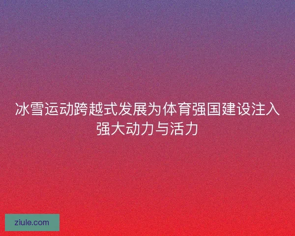 冰雪运动跨越式发展为体育强国建设注入强大动力与活力 冰雪运动跨越式发展为体育强国建设注入强大动力与活力