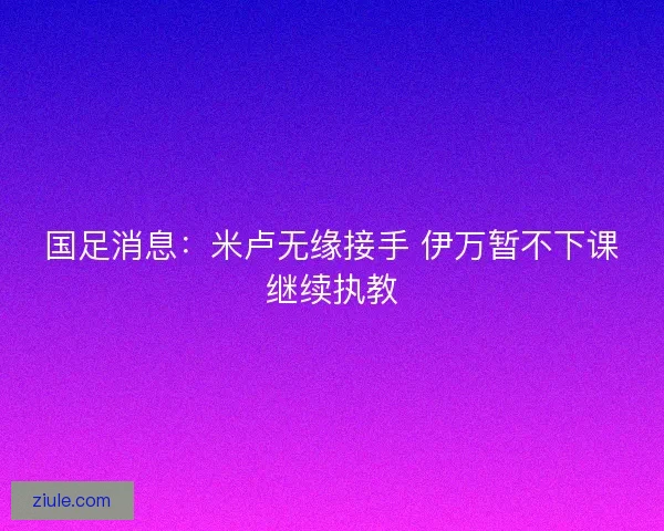 国足消息:米卢无缘接手 伊万暂不下课继续执教 国足消息:米卢无缘接手 伊万暂不下课继续执教
