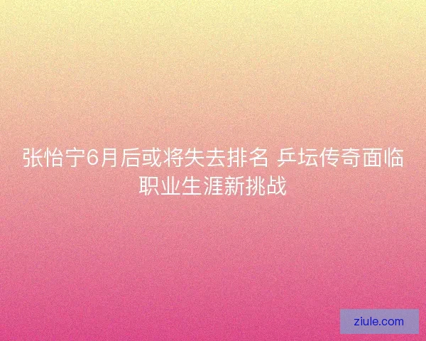 张怡宁6月后或将失去排名 乒坛传奇面临职业生涯新挑战 张怡宁6月后或将失去排名 乒坛传奇面临职业生涯新挑战