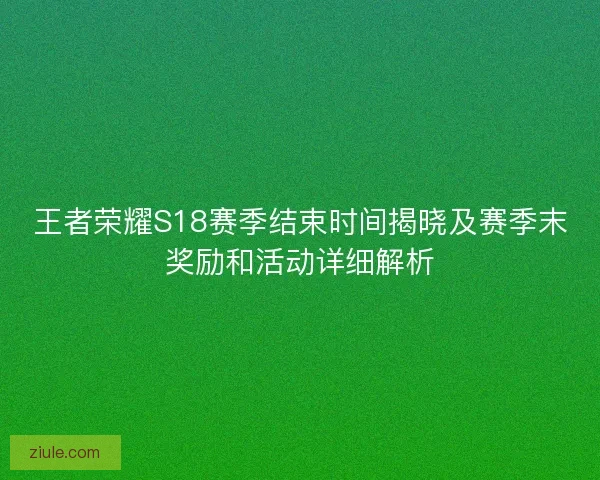 王者荣耀S18赛季结束时间揭晓及赛季末奖励和活动详细解析 王者荣耀S18赛季结束时间揭晓及赛季末奖励和活动详细解析