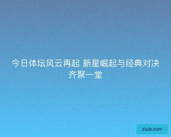 今日体坛风云再起 新星崛起与经典对决齐聚一堂 今日体坛风云再起 新星崛起与经典对决齐聚一堂