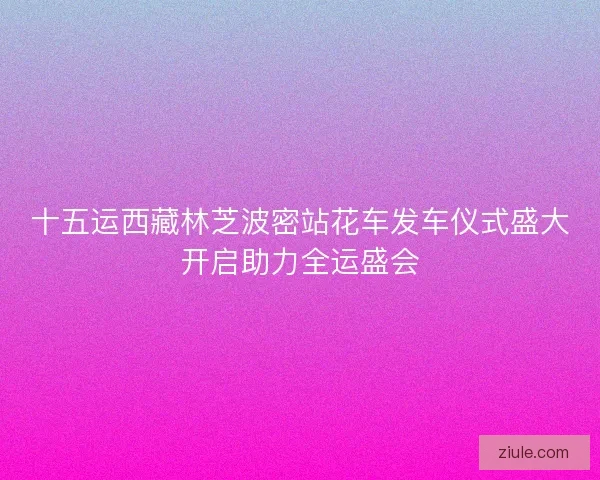 十五运西藏林芝波密站花车发车仪式盛大开启助力全运盛会