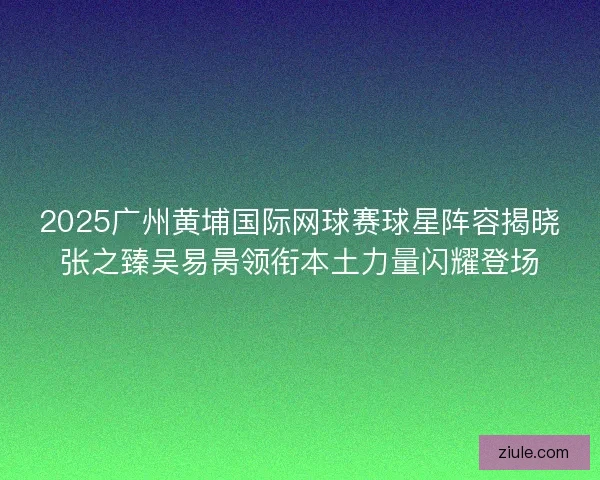 2025广州黄埔国际网球赛球星阵容揭晓张之臻吴易昺领衔本土力量闪耀登场