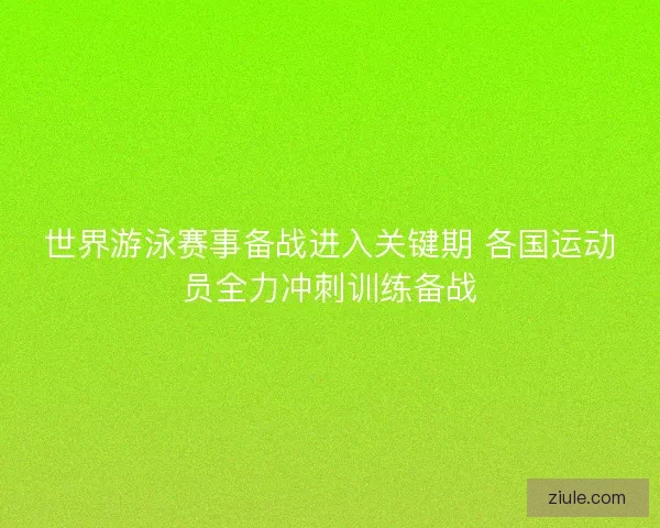世界游泳赛事备战进入关键期 各国运动员全力冲刺训练备战