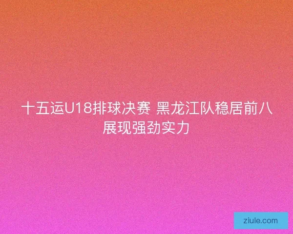 十五运U18排球决赛 黑龙江队稳居前八展现强劲实力