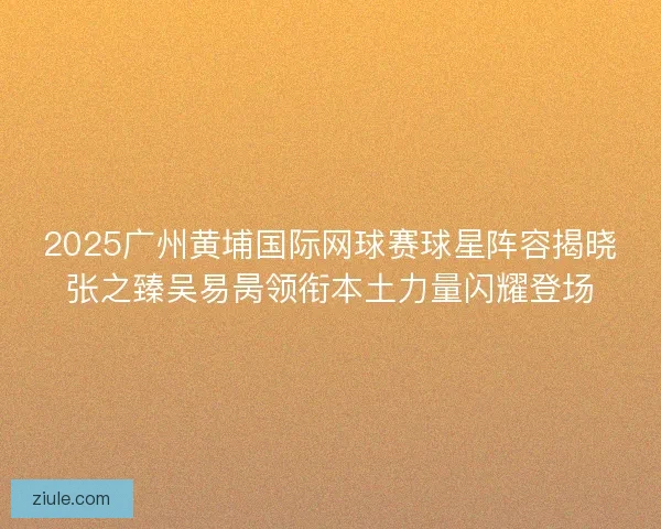 2025广州黄埔国际网球赛球星阵容揭晓张之臻吴易昺领衔本土力量闪耀登场