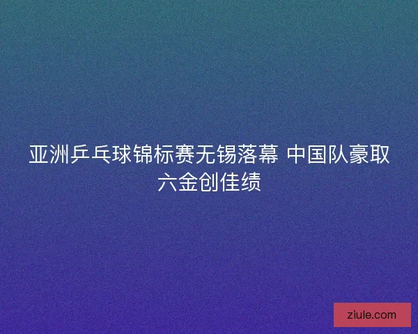 亚洲乒乓球锦标赛无锡落幕 中国队豪取六金创佳绩