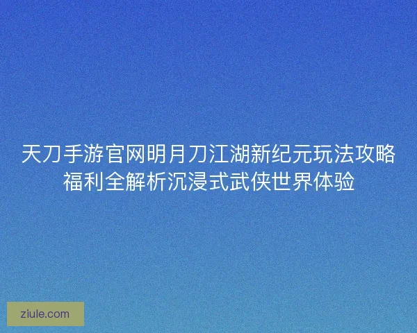 天刀手游官网明月刀江湖新纪元玩法攻略福利全解析沉浸式武侠世界体验 天刀手游官网明月刀江湖新纪元玩法攻略福利全解析沉浸式武侠世界体验
