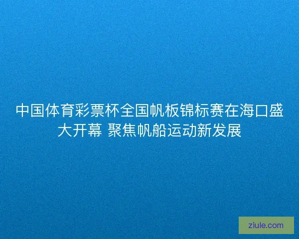 中国体育彩票杯全国帆板锦标赛在海口盛大开幕 聚焦帆船运动新发展