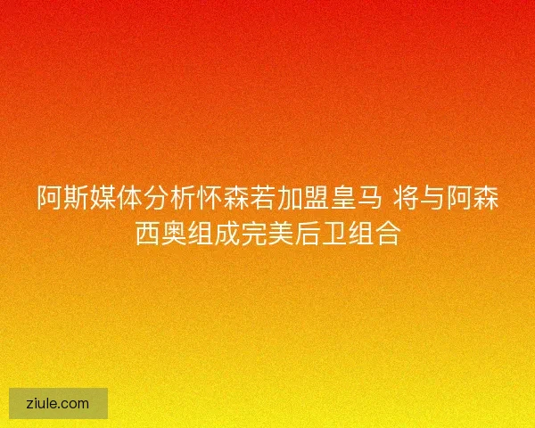 阿斯媒体分析怀森若加盟皇马 将与阿森西奥组成完美后卫组合 阿斯媒体分析怀森若加盟皇马 将与阿森西奥组成完美后卫组合