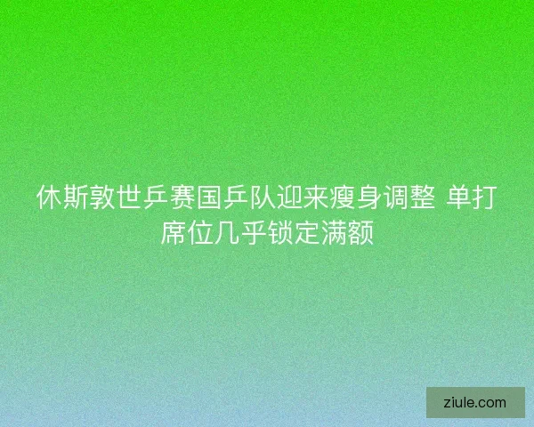 休斯敦世乒赛国乒队迎来瘦身调整 单打席位几乎锁定满额 休斯敦世乒赛国乒队迎来瘦身调整 单打席位几乎锁定满额